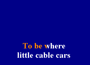 To be where
little cable cars