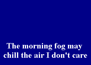 The morning fog may
chill the air I don't care