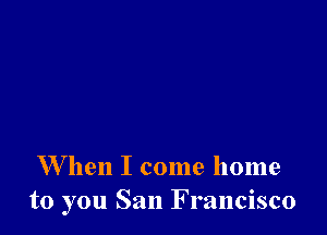 W hen I come home
to you San Francisco
