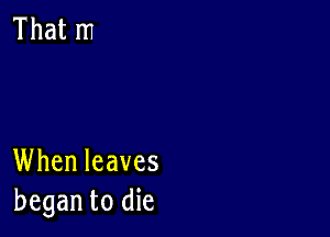 When leaves
began to die