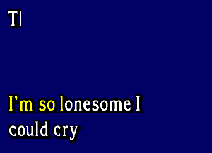 Fm so lonesomel
could cry