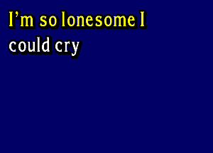 Pm so lonesome!
could cry