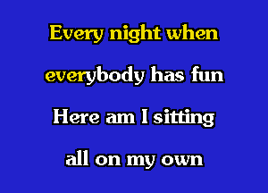Every night when
everybody has fun

Here am 1 sitting

all on my own I