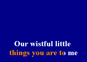 Our wistful little
things you are to me