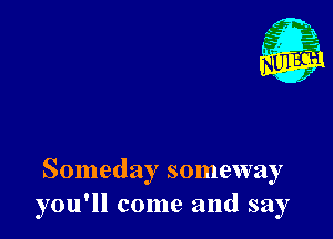 Someday someway
you'll come and say