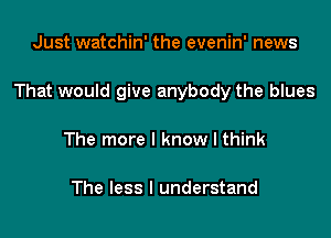 Just watchin' the evenin' news

That would give anybody the blues

The more I know I think

The less I understand