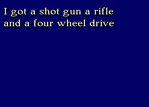 I got a shot gun a rifle
and a four wheel drive