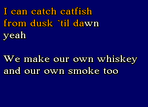 I can catch catfish
from dusk ti1 dawn
yeah

XVe make our own whiskey
and our own smoke too