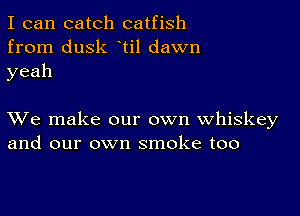 I can catch catfish
from dusk ti1 dawn
yeah

XVe make our own whiskey
and our own smoke too