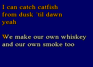 I can catch catfish
from dusk ti1 dawn
yeah

XVe make our own whiskey
and our own smoke too
