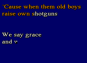 CauSe when them old boys
raise own shotguns

XVe say grace
and v