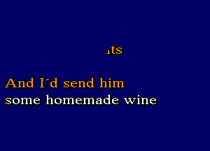 .tS

And I'd send him
some homemade wine