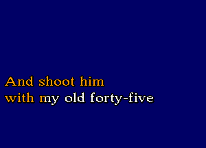 And shoot him
With my old forty-five