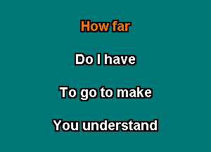 How far

Do I have

To go to make

You understand