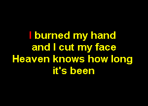 I burned my hand
and I cut my face

Heaven knows how long
it's been