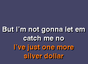 But Fm not gonna let em

catch me no
We just one more
silver dollar