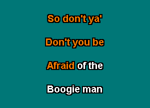 So don't ya'

Don't you be
Afraid of the

Boogie man