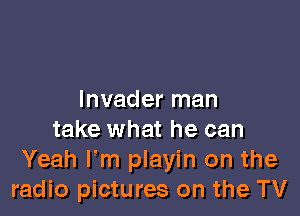 Invader man

take what he can
Yeah Fm playin on the
radio pictures on the TV