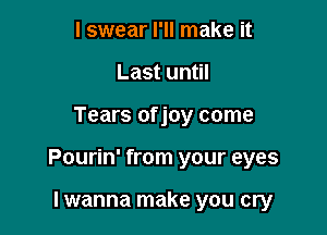 I swear I'll make it
Last until

Tears of joy come

Pourin' from your eyes

Iwanna make you cry