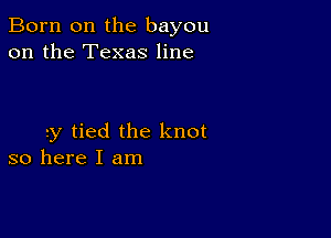 Born on the bayou
on the Texas line

ry tied the knot
so here I am