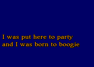 I was put here to party
and I was born to boogie