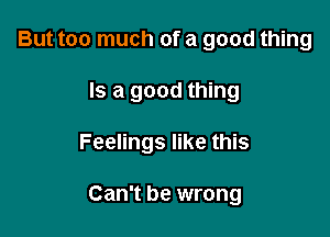 But too much of a good thing

Is a good thing

Feelings like this

Can't be wrong