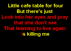 Little cafe table for four
But there's just
Look into her eyes and pray
that she don't see
That learning to live again
is killing me