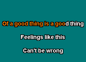 Of a good thing is a good thing

Feelings like this

Can't be wrong