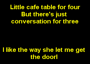 Little cafe table for four
But there's just
conversation for three

I like the way she let me get
the doorl