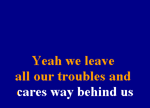 Y eah we leave
all our troubles and
cares way behind us