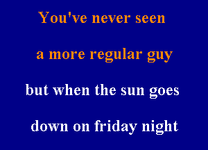 You've never seen
a more regular guy
but When the sun goes

down on friday night