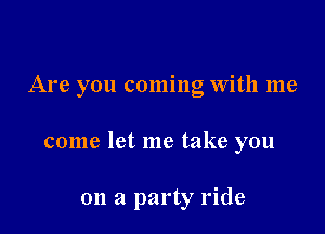 Are you coming With me

come let me take you

on a party ride