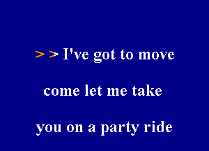 I've got to move

come let me take

you on a party ride