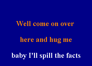 Well come on over

here and hug me

baby I'll spill the facts