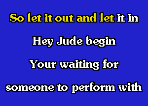 So let it out and let it in
Hey Jude begin
Your waiting for

someone to perform with