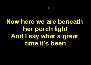 Now here we are beneath
her porch light

And I say what a great
time it's been