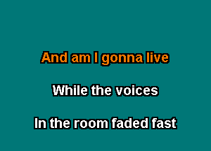 And am I gonna live

While the voices

In the room faded fast