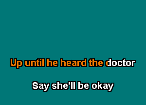 Up until he heard the doctor

Say she'll be okay