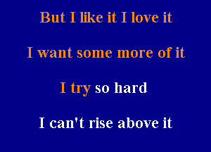 But I like it I love it

I want some more of it

I try so hard

I can't rise above it