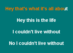 Hey that's what it's all about

Hey this is the life
I couldn't live without

No I couldn't live without