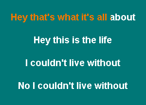 Hey that's what it's all about

Hey this is the life
I couldn't live without

No I couldn't live without