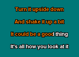 Turn it upside down

And shake it up a bit

It could be a good thing

It's all how you look at it