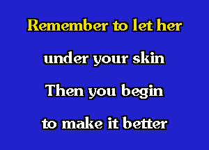 Remember to let her
under your skin
Then you begin

to make it better