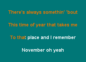 There's always somethin' 'bout
This time of year that takes me

To that place and I remember

November oh yeah