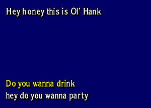 Hey honey this is OI' Hank

Do you wanna drink
hey do you wanna part3,r