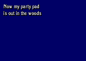 Now my party pad
is out in the woods