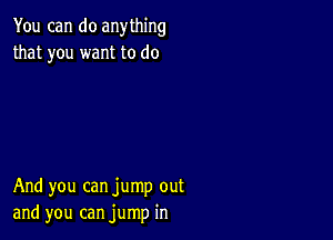 You can do anything
that you want to do

And you can jump out
and you can jump in