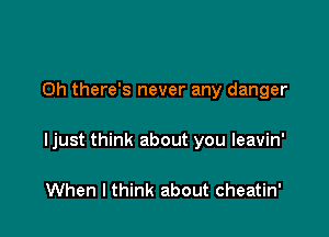 0h there's never any danger

Ijust think about you leavin'

When I think about cheatin'