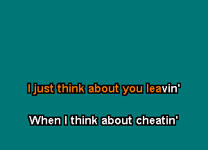 Ijust think about you leavin'

When I think about cheatin'