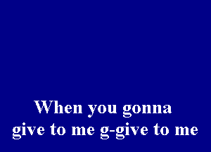 W hen you gonna
give to me g-give to me